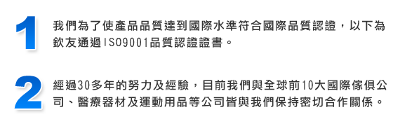 我們為了使產品品質達到國際水準符合國際品質認證，以下為欽友通過ISO9001品質認證證書。經過30多年的努力及經驗，目前我們與全球前10大國際傢俱公司、醫療器材及運動用品等公司皆與我們保持密切合作關係